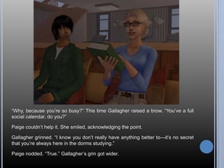 “Why, because you’re so busy?” This time Gallagher raised a brow. “You’ve a full 
social calendar, do you?” 
Paige couldn’t help it. She smiled, acknowledging the point. 
Gallagher grinned. “I know you don’t really have anything better to—it’s no secret 
that you’re always here in the dorms studying.” 
Paige nodded. “True.” Gallagher’s grin got wider. 
 