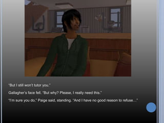 “But I still won’t tutor you.” 
Gallagher’s face fell. “But why? Please, I really need this.” 
“I’m sure you do,” Paige said, standing. “And I have no good reason to refuse…” 
 