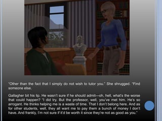 “Other than the fact that I simply do not wish to tutor you.” She shrugged. “Find 
someone else. 
Gallagher bit his lip. He wasn’t sure if he should admit—oh, hell, what’s the worse 
that could happen? “I did try. But the professor, well, you’ve met him. He’s so 
arrogant. He thinks helping me is a waste of time. That I don’t belong here. And as 
for other students, well, they all want me to pay them a bunch of money I don’t 
have. And frankly, I’m not sure if it’d be worth it since they’re not as good as you.” 
 