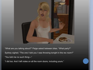 “What are you talking about?” Paige asked between bites. “What party?” 
Sydney sighed. “The one I told you I was throwing tonight in the rec room?” 
“You told me no such thing—” 
“I did too. And I left notes on all the room doors, including yours.” 
 