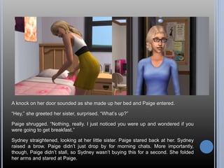 A knock on her door sounded as she made up her bed and Paige entered. 
“Hey,” she greeted her sister, surprised. “What’s up?” 
Paige shrugged. “Nothing, really. I just noticed you were up and wondered if you 
were going to get breakfast.” 
Sydney straightened, looking at her little sister. Paige stared back at her. Sydney 
raised a brow. Paige didn’t just drop by for morning chats. More importantly, 
though, Paige didn’t stall, so Sydney wasn’t buying this for a second. She folded 
her arms and stared at Paige. 
 