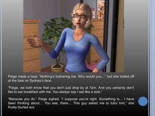 Paige made a face. “Nothing’s bothering me. Why would you…” but she trailed off 
at the look on Sydney’s face. 
“Paige, we both know that you don’t just drop by at 7am. And you certainly don’t 
like to eat breakfast with me. You always say I eat like a slob.” 
“Because you do.” Paige sighed. “I suppose you’re right. Something is… I have 
been thinking about… You see, there… This guy asked me to tutor him,” she 
finally blurted out. 
 