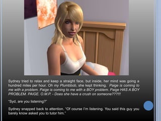 Sydney tried to relax and keep a straight face, but inside, her mind was going a 
hundred miles per hour. Oh my Plumbbob, she kept thinking. Paige is coming to 
me with a problem. Paige is coming to me with a BOY problem. Paige HAS A BOY 
PROBLEM. PAIGE. O.M.P. - Does she have a crush on someone???!!! 
“Syd, are you listening?” 
Sydney snapped back to attention. “Of course I’m listening. You said this guy you 
barely know asked you to tutor him.” 
 