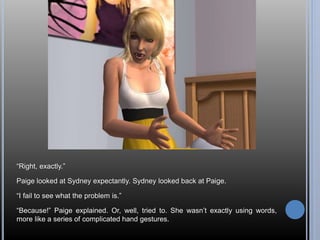 “Right, exactly.” 
Paige looked at Sydney expectantly. Sydney looked back at Paige. 
“I fail to see what the problem is.” 
“Because!” Paige explained. Or, well, tried to. She wasn’t exactly using words, 
more like a series of complicated hand gestures. 
 