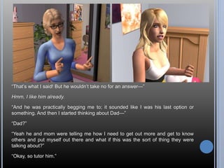“That’s what I said! But he wouldn’t take no for an answer—” 
Hmm, I like him already. 
“And he was practically begging me to; it sounded like I was his last option or 
something. And then I started thinking about Dad—” 
“Dad?” 
“Yeah he and mom were telling me how I need to get out more and get to know 
others and put myself out there and what if this was the sort of thing they were 
talking about?” 
“Okay, so tutor him.” 
 