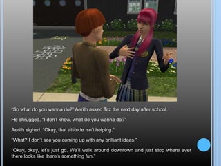 “So what do you wanna do?” Aerith asked Taz the next day after school.
He shrugged. “I don’t know, what do you wanna do?”
Aerith sighed. “Okay, that attitude isn’t helping.”
“What? I don’t see you coming up with any brilliant ideas.”
“Okay, okay, let’s just go. We’ll walk around downtown and just stop where ever
there looks like there’s something fun.”
 
