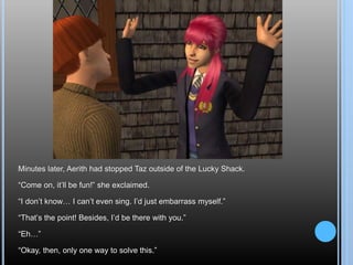 Minutes later, Aerith had stopped Taz outside of the Lucky Shack.
“Come on, it’ll be fun!” she exclaimed.
“I don’t know… I can’t even sing. I’d just embarrass myself.”
“That’s the point! Besides, I’d be there with you.”
“Eh…”
“Okay, then, only one way to solve this.”
 