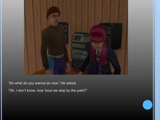 “So what do you wanna do now,” He asked.
“Oh, I don’t know, how ‘bout we stop by the park?”
 