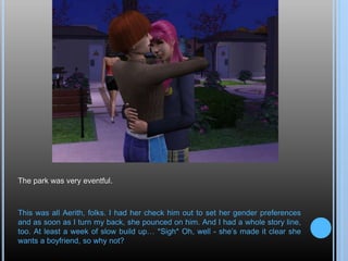 The park was very eventful.
This was all Aerith, folks. I had her check him out to set her gender preferences
and as soon as I turn my back, she pounced on him. And I had a whole story line,
too. At least a week of slow build up… *Sigh* Oh, well - she’s made it clear she
wants a boyfriend, so why not?
 