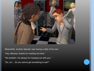 Meanwhile, another Specter was having a date of his own.
“Hey, Marissa, thanks for meeting me here.”
“No problem. It’s always fun hanging out with you.”
“So, um… do you wanna get something to eat?”
 