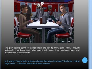 The pair settled down for a nice meal and got to know each other… though
technically they knew each other pretty well, since, they, too have been best
friends since they were kids.
Is it wrong of me to set my sims up before they even turn teens? And man, look at
Skye’s face – it’s like he knows he’s been watched.
 