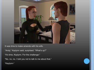 It was time to make amends with his wife.
“Andy,” Kaylynn said, surprised. “What’s up?”
“It’s time, Kaylynn. For the challenge-”
“No, no, no. I told you not to talk to me about that.”
“Kaylynn-”
 