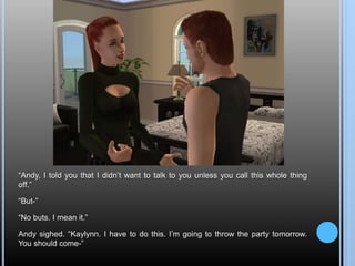 “Andy, I told you that I didn’t want to talk to you unless you call this whole thing
off.”
“But-”
“No buts. I mean it.”
Andy sighed. “Kaylynn. I have to do this. I’m going to throw the party tomorrow.
You should come-”
 