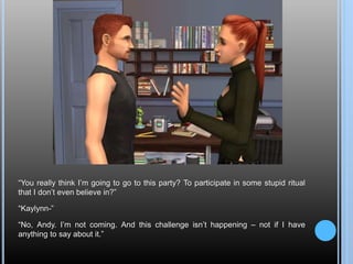 “You really think I’m going to go to this party? To participate in some stupid ritual
that I don’t even believe in?”
“Kaylynn-”
“No, Andy. I’m not coming. And this challenge isn’t happening – not if I have
anything to say about it.”
 