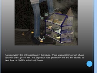 *****
Kaylynn wasn’t the only upset one in the house. There was another person whose
vacation didn’t go so well. His aspiration was practically red and he decided to
take it out on his little sister’s doll house.
 