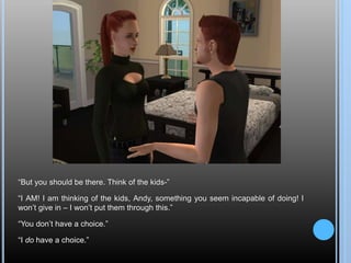 “But you should be there. Think of the kids-”
“I AM! I am thinking of the kids, Andy, something you seem incapable of doing! I
won’t give in – I won’t put them through this.”
“You don’t have a choice.”
“I do have a choice.”
 