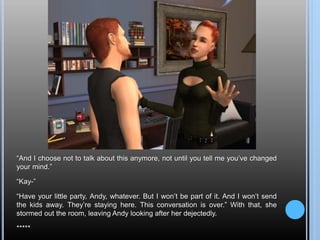 “And I choose not to talk about this anymore, not until you tell me you’ve changed
your mind.”
“Kay-”
“Have your little party, Andy, whatever. But I won’t be part of it. And I won’t send
the kids away. They’re staying here. This conversation is over.” With that, she
stormed out the room, leaving Andy looking after her dejectedly.
*****
 