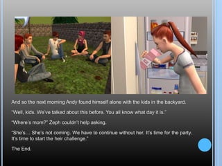 And so the next morning Andy found himself alone with the kids in the backyard.
“Well, kids. We’ve talked about this before. You all know what day it is.”
“Where’s mom?” Zeph couldn’t help asking.
“She’s… She’s not coming. We have to continue without her. It’s time for the party.
It’s time to start the heir challenge.”
The End.
 