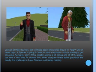 Look at all these townies, still confused about time period they’re in. *Sigh* One of
these days, a Specter is going to have to start a boutique – this is starting to get
annoying. Anyways, sorry if this chapter seems a bit boring and all of the place,
but tune in next time for chapter five, when everyone finally learns just what this
deadly first challenge is. Later Simmers, and happy reading.
 