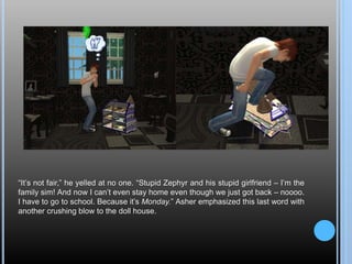 “It’s not fair,” he yelled at no one. “Stupid Zephyr and his stupid girlfriend – I’m the
family sim! And now I can’t even stay home even though we just got back – noooo.
I have to go to school. Because it’s Monday.” Asher emphasized this last word with
another crushing blow to the doll house.
 