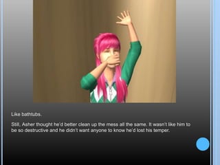 Like bathtubs.
Still, Asher thought he’d better clean up the mess all the same. It wasn’t like him to
be so destructive and he didn’t want anyone to know he’d lost his temper.
 