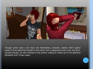 Though some were a bit more into themselves. Granted, Zephyr didn’t spend
loads of time admiring himself in the mirror, but it happened every now and then.
Usually though, he was chained to the phone, calling to check up on his girlfriend
Elizabeth from Three Lakes.
 