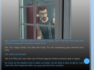 Hey, everyone! Welcome back to A Specter Legacy. Don’t look like that, Andy, this
chapter’s supposed to be about happy times.
Not *my* happy times. I’ve seen the script. For me, everything goes downhill from
here.
Um, that’s not my fault.
Yes it is! Why can’t you write one of those legacies where everyone gets a happy-
As much as the readers love to watch us bicker, we do have a story to get to. Let’s
start with what happened after you guys got back from vacation.
 