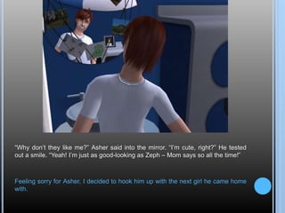 “Why don’t they like me?” Asher said into the mirror. “I’m cute, right?” He tested
out a smile. “Yeah! I’m just as good-looking as Zeph – Mom says so all the time!”
Feeling sorry for Asher, I decided to hook him up with the next girl he came home
with.
 