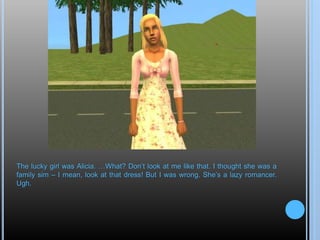 The lucky girl was Alicia. …What? Don’t look at me like that. I thought she was a
family sim – I mean, look at that dress! But I was wrong. She’s a lazy romancer.
Ugh.
 