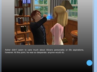 Asher didn’t seem to care much about Alicia’s personality or life aspirations,
however. At this point, he was so desperate, anyone would do.
 