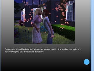 Apparently Alicia liked Asher’s desperate nature and by the end of the night she
was making out with him on the front lawn.
 