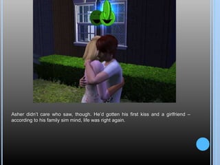 Asher didn’t care who saw, though. He’d gotten his first kiss and a girlfriend –
according to his family sim mind, life was right again.
 