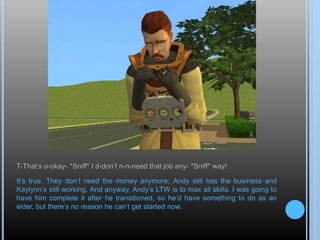 T-That’s o-okay- *Sniff* I d-don’t n-n-need that job any- *Sniff* way!
It’s true. They don’t need the money anymore; Andy still has the business and
Kaylynn’s still working. And anyway, Andy’s LTW is to max all skills. I was going to
have him complete it after he transitioned, so he’d have something to do as an
elder, but there’s no reason he can’t get started now.
 