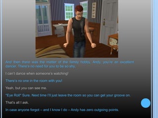 And then there was the matter of the family hobby. Andy, you’re an excellent
dancer. There’s no need for you to be so shy.
I can’t dance when someone’s watching!
There’s no one in the room with you!
Yeah, but you can see me.
*Eye Roll* Sure. Next time I’ll just leave the room so you can get your groove on.
That’s all I ask.
In case anyone forgot – and I know I do – Andy has zero outgoing points.
 