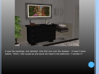 It was the paintings, she decided. Like that one over the dresser – it wasn’t there
before. “Hmm,” she mused as she stuck her head in the bathroom. “I wonder if-”
 