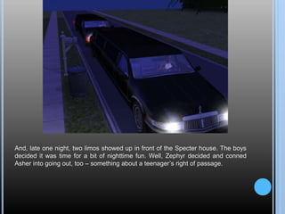 And, late one night, two limos showed up in front of the Specter house. The boys
decided it was time for a bit of nighttime fun. Well, Zephyr decided and conned
Asher into going out, too – something about a teenager’s right of passage.
 