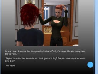 In any case, it seems that Kaylynn didn’t share Zephyr’s ideas. He was caught on
the way out.
“Zephyr Specter, just what do you think you’re doing? Do you have any idea what
time it is?”
“Aw, mom-”
 
