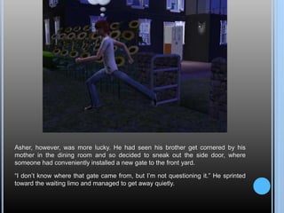 Asher, however, was more lucky. He had seen his brother get cornered by his
mother in the dining room and so decided to sneak out the side door, where
someone had conveniently installed a new gate to the front yard.
“I don’t know where that gate came from, but I’m not questioning it.” He sprinted
toward the waiting limo and managed to get away quietly.
 