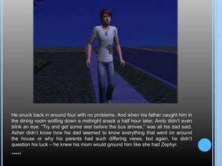 He snuck back in around four with no problems. And when his father caught him in
the dining room wolfing down a midnight snack a half hour later, Andy didn’t even
blink an eye. “Try and get some rest before the bus arrives,” was all his dad said.
Asher didn’t know how his dad seemed to know everything that went on around
the house or why his parents had such differing views, but again, he didn’t
question his luck – he knew his mom would ground him like she had Zephyr.
*****
 
