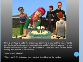 Skye didn’t have to suffer for long; it was soon time to blow out the cake. Friends
and family gathered around, including Zeph’s and Skye’s friend Marissa (the one
blowing the horn in the back), and Aerith’s one and only best friend Tazama (bowl-
cut boy with his back to the camera).
“Make a wish, sweetie!”
“Okay, mom!” Aerith thought for a moment, then blew out the candles.
 