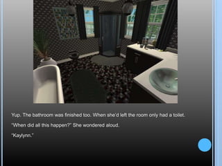 Yup. The bathroom was finished too. When she’d left the room only had a toilet.
“When did all this happen?” She wondered aloud.
“Kaylynn.”
 