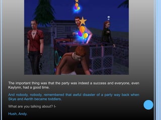 The important thing was that the party was indeed a success and everyone, even
Kaylynn, had a good time.
And nobody, nobody, remembered that awful disaster of a party way back when
Skye and Aerith became toddlers.
What are you talking about? I-
Hush, Andy.
 
