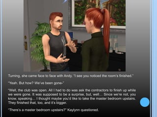 Turning, she came face to face with Andy. “I see you noticed the room’s finished.”
“Yeah. But how? We’ve been gone-”
“Well, the club was open. All I had to do was ask the contractors to finish up while
we were gone. It was supposed to be a surprise, but, well… Since we’re not, you
know, speaking… I thought maybe you’d like to take the master bedroom upstairs.
They finished that, too, and it’s bigger.
“There’s a master bedroom upstairs?” Kaylynn questioned.
 