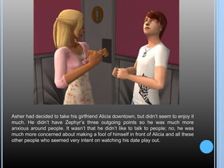 Asher had decided to take his girlfriend Alicia downtown, but didn’t seem to enjoy it
much. He didn’t have Zephyr’s three outgoing points so he was much more
anxious around people. It wasn’t that he didn’t like to talk to people; no, he was
much more concerned about making a fool of himself in front of Alicia and all these
other people who seemed very intent on watching his date play out.
 