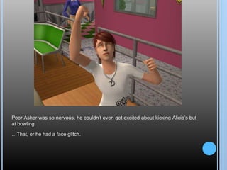 Poor Asher was so nervous, he couldn’t even get excited about kicking Alicia’s but
at bowling.
…That, or he had a face glitch.
 