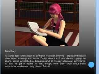 Dear Diary,
All Asher does is talk about his girlfriend! It’s super annoying – especially because
she’s super annoying. And worse, Zephyr does it too! He’s always hogging the
phone, talking to Elizabeth or bragging about all his crazy downtown adventures.
At least he got in trouble for that, though; mom didn’t know about these
adventures, so she was pretty pissed. But still.
 