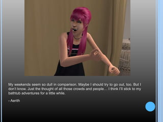 My weekends seem so dull in comparison. Maybe I should try to go out, too. But I
don’t know. Just the thought of all those crowds and people… I think I’ll stick to my
bathtub adventures for a little while.
- Aerith
 
