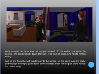 Andy assured her there was, so Kaylynn headed off. No matter how sweet the
gesture, she couldn’t back down. Her kids’ lives were at stake. She had to remain
strong.
And so she found herself wandering into the garage, up the stairs, past the study,
and through the empty game room to the quietest, most remote part of the house:
the master wing.
 