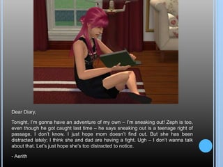 Dear Diary,
Tonight, I’m gonna have an adventure of my own – I’m sneaking out! Zeph is too,
even though he got caught last time – he says sneaking out is a teenage right of
passage. I don’t know. I just hope mom doesn’t find out. But she has been
distracted lately; I think she and dad are having a fight. Ugh – I don’t wanna talk
about that. Let’s just hope she’s too distracted to notice.
- Aerith
 