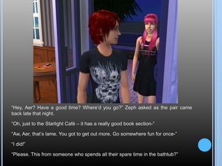 “Hey, Aer? Have a good time? Where’d you go?” Zeph asked as the pair came
back late that night.
“Oh, just to the Starlight Café – it has a really good book section-”
“Aw, Aer, that’s lame. You got to get out more. Go somewhere fun for once-”
“I did!”
“Please. This from someone who spends all their spare time in the bathtub?”
 